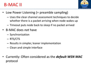 B-MAC II
• Low Power Listening (= preamble sampling)
– Uses the clear channel assessment techniques to decide
whether there is a packet arriving when node wakes up
– Timeout puts node back to sleep if no packet arrived
• B-MAC does not have
– Synchronization
– RTS/CTS
– Results in simpler, leaner implementation
– Clean and simple interface
• Currently: Often considered as the default WSN MAC
protocol
 