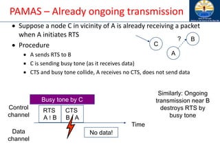 PAMAS – Already ongoing transmission
• Suppose a node C in vicinity of A is already receiving a packet
when A initiates RTS
• Procedure
• A sends RTS to B
• C is sending busy tone (as it receives data)
• CTS and busy tone collide, A receives no CTS, does not send data
A
B
C
?
Time
Control
channel
Data
channel
RTS
A ! B
CTS
B ! A
No data!
Busy tone by C
Similarly: Ongoing
transmission near B
destroys RTS by
busy tone
 