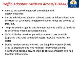 Traffic-Adaptive Medium Access(TRAMA)
• Aims to increase the network throughput and
energy-efficiency
• It uses a distributed election scheme based on information about
the traffic at each node to determine when nodes are allowed to
transmit.
• Helps to avoid assigning slots to nodes with no traffic to send and
to determine when nodes become idle.
• TRAMA divides time into periodic random access intervals
(signaling slots) and scheduled-access intervals (transmission
slots)
• During random-access intervals, the Neighbor Protocol (NP) is
used to propagate one-hop neighbor information among
neighboring nodes, allowing them to obtain consistent two-hop
topology information.
 