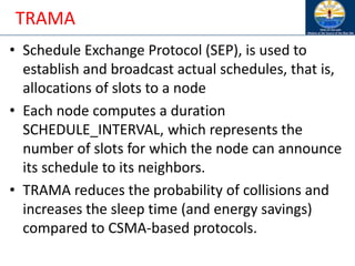 TRAMA
• Schedule Exchange Protocol (SEP), is used to
establish and broadcast actual schedules, that is,
allocations of slots to a node
• Each node computes a duration
SCHEDULE_INTERVAL, which represents the
number of slots for which the node can announce
its schedule to its neighbors.
• TRAMA reduces the probability of collisions and
increases the sleep time (and energy savings)
compared to CSMA-based protocols.
 