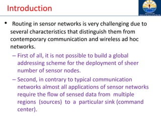 Introduction
• Routing in sensor networks is very challenging due to
several characteristics that distinguish them from
contemporary communication and wireless ad hoc
networks.
– First of all, it is not possible to build a global
addressing scheme for the deployment of sheer
number of sensor nodes.
– Second, in contrary to typical communication
networks almost all applications of sensor networks
require the ﬂow of sensed data from multiple
regions (sources) to a particular sink (command
center).
 