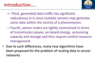Introduction….
– Third, generated data traﬃc has signiﬁcant
redundancy in it since multiple sensors may generate
same data within the vicinity of a phenomenon.
– Fourth, sensor nodes are tightly constrained in terms
of transmission power, on-board energy, processing
capacity and storage and thus require careful resource
management.
• Due to such diﬀerences, many new algorithms have
been proposed for the problem of routing data in sensor
networks
 