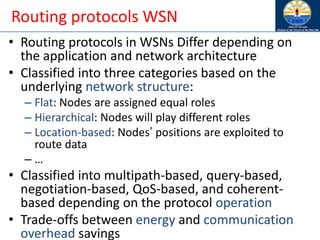 Routing protocols WSN
• Routing protocols in WSNs Differ depending on
the application and network architecture
• Classified into three categories based on the
underlying network structure:
– Flat: Nodes are assigned equal roles
– Hierarchical: Nodes will play different roles
– Location-based: Nodes’ positions are exploited to
route data
– …
• Classified into multipath-based, query-based,
negotiation-based, QoS-based, and coherent-
based depending on the protocol operation
• Trade-offs between energy and communication
overhead savings
 
