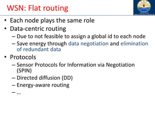 WSN: Flat routing
• Each node plays the same role
• Data-centric routing
– Due to not feasible to assign a global id to each node
– Save energy through data negotiation and elimination
of redundant data
• Protocols
– Sensor Protocols for Information via Negotiation
(SPIN)
– Directed diffusion (DD)
– Energy-aware routing
– …
 