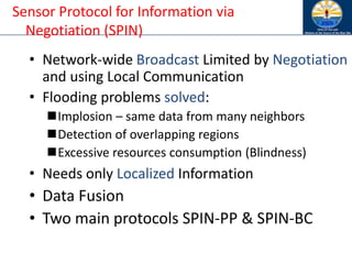 • Network-wide Broadcast Limited by Negotiation
and using Local Communication
• Flooding problems solved:
◼Implosion – same data from many neighbors
◼Detection of overlapping regions
◼Excessive resources consumption (Blindness)
• Needs only Localized Information
• Data Fusion
• Two main protocols SPIN-PP & SPIN-BC
Sensor Protocol for Information via
Negotiation (SPIN)
 