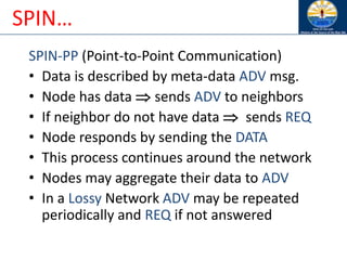SPIN…
SPIN-PP (Point-to-Point Communication)
• Data is described by meta-data ADV msg.
• Node has data  sends ADV to neighbors
• If neighbor do not have data  sends REQ
• Node responds by sending the DATA
• This process continues around the network
• Nodes may aggregate their data to ADV
• In a Lossy Network ADV may be repeated
periodically and REQ if not answered
 