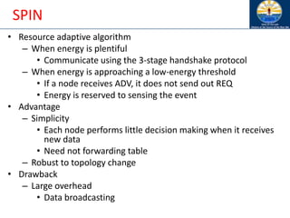 SPIN
• Resource adaptive algorithm
– When energy is plentiful
• Communicate using the 3-stage handshake protocol
– When energy is approaching a low-energy threshold
• If a node receives ADV, it does not send out REQ
• Energy is reserved to sensing the event
• Advantage
– Simplicity
• Each node performs little decision making when it receives
new data
• Need not forwarding table
– Robust to topology change
• Drawback
– Large overhead
• Data broadcasting
 