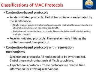 23
Classifications of MAC Protocols
• Contention-based protocols
– Sender-initiated protocols: Packet transmissions are initiated by
the sender node.
• Single-channel sender-initiated protocols: A node that wins the contention to the
channel can make use of the entire bandwidth.
• Multichannel sender-initiated protocols: The available bandwidth is divided into
multiple channels.
– Receiver-initiated protocols: The receiver node initiates the
contention resolution protocol.
• Contention-based protocols with reservation
mechanisms
– Synchronous protocols: All nodes need to be synchronized.
Global time synchronization is difficult to achieve.
– Asynchronous protocols: These protocols use relative time
information for effecting reservations.
 