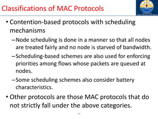 24
Classifications of MAC Protocols
• Contention-based protocols with scheduling
mechanisms
–Node scheduling is done in a manner so that all nodes
are treated fairly and no node is starved of bandwidth.
–Scheduling-based schemes are also used for enforcing
priorities among flows whose packets are queued at
nodes.
–Some scheduling schemes also consider battery
characteristics.
• Other protocols are those MAC protocols that do
not strictly fall under the above categories.
 