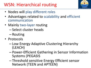 WSN: Hierarchical routing
• Nodes will play different roles
• Advantages related to scalability and efficient
communication
• Mainly two-layer routing
– Select cluster heads
– Routing
• Protocols
– Low Energy Adaptive Clustering Hierarchy
(LEACH)
– Power-Efficient Gathering in Sensor Information
Systems (PEGASIS
– Threshold sensitive Energy Eﬃcient sensor
Network (TEEN and APTEEN)
 