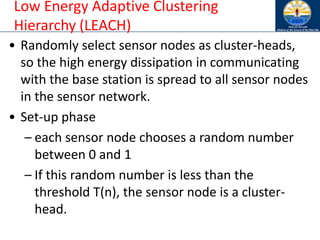 Low Energy Adaptive Clustering
Hierarchy (LEACH)
• Randomly select sensor nodes as cluster-heads,
so the high energy dissipation in communicating
with the base station is spread to all sensor nodes
in the sensor network.
• Set-up phase
– each sensor node chooses a random number
between 0 and 1
– If this random number is less than the
threshold T(n), the sensor node is a cluster-
head.
 