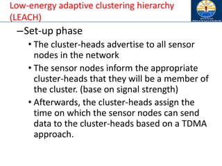 Low-energy adaptive clustering hierarchy
(LEACH)
–Set-up phase
• The cluster-heads advertise to all sensor
nodes in the network
• The sensor nodes inform the appropriate
cluster-heads that they will be a member of
the cluster. (base on signal strength)
• Afterwards, the cluster-heads assign the
time on which the sensor nodes can send
data to the cluster-heads based on a TDMA
approach.
 