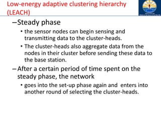 Low-energy adaptive clustering hierarchy
(LEACH)
–Steady phase
• the sensor nodes can begin sensing and
transmitting data to the cluster-heads.
• The cluster-heads also aggregate data from the
nodes in their cluster before sending these data to
the base station.
–After a certain period of time spent on the
steady phase, the network
• goes into the set-up phase again and enters into
another round of selecting the cluster-heads.
 