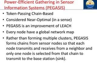 Power-Efficient Gathering in Sensor
Information Systems (PEGASIS)
• Token-Passing Chain-Based
• Considered Near-Optimal (in a sense)
• PEGASIS is an improvement of LEACH
• Every node have a global network map
• Rather than forming multiple clusters, PEGASIS
forms chains from sensor nodes so that each
node transmits and receives from a neighbor and
only one node is selected from that chain to
transmit to the base station (sink).
 