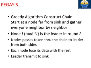 PEGASIS…
• Greedy Algorithm Construct Chain –
Start at a node far from sink and gather
everyone neighbor by neighbor
• Node i (mod N) is the leader in round i
• Nodes passes token thru the chain to leader
from both sides
• Each node fuse its data with the rest
• Leader transmit to sink
 