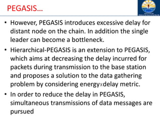 PEGASIS…
• However, PEGASIS introduces excessive delay for
distant node on the chain. In addition the single
leader can become a bottleneck.
• Hierarchical-PEGASIS is an extension to PEGASIS,
which aims at decreasing the delay incurred for
packets during transmission to the base station
and proposes a solution to the data gathering
problem by considering energy☓delay metric.
• In order to reduce the delay in PEGASIS,
simultaneous transmissions of data messages are
pursued
 