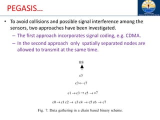 PEGASIS…
• To avoid collisions and possible signal interference among the
sensors, two approaches have been investigated.
– The ﬁrst approach incorporates signal coding, e.g. CDMA.
– In the second approach only spatially separated nodes are
allowed to transmit at the same time.
 