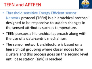 TEEN and APTEEN
• Threshold sensitive Energy Eﬃcient sensor
Network protocol (TEEN) is a hierarchical protocol
designed to be responsive to sudden changes in
the sensed attributes such as temperature.
• TEEN pursues a hierarchical approach along with
the use of a data-centric mechanism.
• The sensor network architecture is based on a
hierarchical grouping where closer nodes form
clusters and this process goes on the second level
until base station (sink) is reached
 