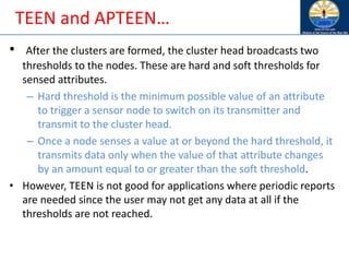 TEEN and APTEEN…
• After the clusters are formed, the cluster head broadcasts two
thresholds to the nodes. These are hard and soft thresholds for
sensed attributes.
– Hard threshold is the minimum possible value of an attribute
to trigger a sensor node to switch on its transmitter and
transmit to the cluster head.
– Once a node senses a value at or beyond the hard threshold, it
transmits data only when the value of that attribute changes
by an amount equal to or greater than the soft threshold.
• However, TEEN is not good for applications where periodic reports
are needed since the user may not get any data at all if the
thresholds are not reached.
 