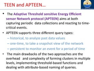 TEEN and APTEEN…
• The Adaptive Threshold sensitive Energy Eﬃcient
sensor Network protocol (APTEEN) aims at both
capturing periodic data collections and reacting to time-
critical events.
• APTEEN supports three diﬀerent query types:
– historical, to analyze past data values
– one-time, to take a snapshot view of the network
– persistent to monitor an event for a period of time
• The main drawbacks of the two approaches are the
overhead and complexity of forming clusters in multiple
levels, implementing threshold-based functions and
dealing with attribute-based naming of queries.
 