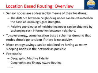 Location Based Routing: Overview
• Sensor nodes are addressed by means of their locations.
– The distance between neighboring nodes can be estimated on
the basis of incoming signal strengths.
– Relative coordinates of neighboring nodes can be obtained by
exchanging such information between neighbors.
• To save energy, some location based schemes demand that
nodes should go to sleep if there is no activity.
• More energy savings can be obtained by having as many
sleeping nodes in the network as possible
• Protocols:
– Geographic Adaptive Fidelity
– Geographic and Energy Aware Routing
– …
 