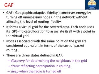 GAF
• GAF ( Geographic adaptive fidelity ) conserves energy by
turning oﬀ unnecessary nodes in the network without
aﬀecting the level of routing ﬁdelity.
• It forms a virtual grid for the covered area. Each node uses
its GPS-indicated location to associate itself with a point in
the virtual grid.
• Nodes associated with the same point on the grid are
considered equivalent in terms of the cost of packet
routing.
• There are three states deﬁned in GAF.
– discovery for determining the neighbors in the grid
– active reﬂecting participation in routing
– sleep when the radio is turned oﬀ
 
