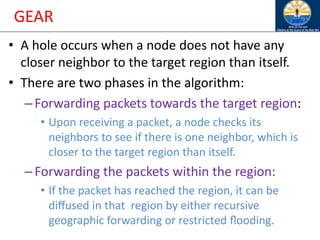GEAR
• A hole occurs when a node does not have any
closer neighbor to the target region than itself.
• There are two phases in the algorithm:
–Forwarding packets towards the target region:
• Upon receiving a packet, a node checks its
neighbors to see if there is one neighbor, which is
closer to the target region than itself.
–Forwarding the packets within the region:
• If the packet has reached the region, it can be
diﬀused in that region by either recursive
geographic forwarding or restricted ﬂooding.
 