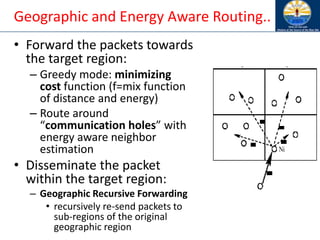 Geographic and Energy Aware Routing..
• Forward the packets towards
the target region:
– Greedy mode: minimizing
cost function (f=mix function
of distance and energy)
– Route around
“communication holes” with
energy aware neighbor
estimation
• Disseminate the packet
within the target region:
– Geographic Recursive Forwarding
• recursively re-send packets to
sub-regions of the original
geographic region
 