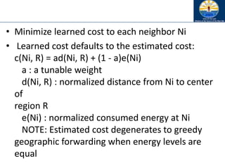 • Minimize learned cost to each neighbor Ni
• Learned cost defaults to the estimated cost:
c(Ni, R) = ad(Ni, R) + (1 - a)e(Ni)
a : a tunable weight
d(Ni, R) : normalized distance from Ni to center
of
region R
e(Ni) : normalized consumed energy at Ni
NOTE: Estimated cost degenerates to greedy
geographic forwarding when energy levels are
equal
 