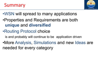 Summary
•WSN will spread to many applications
•Properties and Requirements are both
unique and diversified
•Routing Protocol choice
is and probably will continue to be application driven
•More Analysis, Simulations and new Ideas are
needed for every category
 
