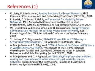 References (1)
• Q. Jiang, D. Manivannan, Routing Protocols for Sensor Networks, IEEE
Consumer Communications and Networking Conference (CCNC'04), 2004.
• R. Jurdak, C. V. Lopes, P. Baldiy, A Framework for Modeling Sensor
Networks, 19th Annual ACM Conference on Object-Oriented
Programming, Systems, Languages, and Applications (OOPSLA'04), 2004.
• W. Heinzelman, A. Chandrakasan, and H. Balakrishnan, Energy-Efficient
Communication Protocol for Wireless Microsensor Networks, IEEE
Proceedings of the IEEE International Conference on System Sciences,
2000.
• S. Lindsey, C. S. Raghavendra, PEGASIS: Power Efficient GAthering in
Sensor Information Systems, IEEE Aerospace Conference, 2002.
• A. Manjeshwar and D. P. Agrawal, TEEN: A Protocol for Enhanced Efficiency
in Wireless Sensor Networks, Proceedings of the 1st International
Workshop on Parallel and Distributed Computing Issues in Wireless
Networks and Mobile Computing (with IPDPS'01), 2001.
• A. Manjeshwar and D. P. Agrawal, APTEEN: a hybrid protocol for efficient
routing and comprehensive information retrieval in wireless sensor
networks, Proceedings of the International Parallel and Distributed
Processing Symposium (IPDPS'02), 2002.
 