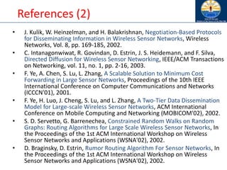References (2)
• J. Kulik, W. Heinzelman, and H. Balakrishnan, Negotiation-Based Protocols
for Disseminating Information in Wireless Sensor Networks, Wireless
Networks, Vol. 8, pp. 169-185, 2002.
• C. Intanagonwiwat, R. Govindan, D. Estrin, J. S. Heidemann, and F. Silva,
Directed Diffusion for Wireless Sensor Networking, IEEE/ACM Transactions
on Networking, vol. 11, no. 1, pp. 2-16, 2003.
• F. Ye, A. Chen, S. Lu, L. Zhang, A Scalable Solution to Minimum Cost
Forwarding in Large Sensor Networks, Proceedings of the 10th IEEE
International Conference on Computer Communications and Networks
(ICCCN'01), 2001.
• F. Ye, H. Luo, J. Cheng, S. Lu, and L. Zhang, A Two-Tier Data Dissemination
Model for Large-scale Wireless Sensor Networks, ACM International
Conference on Mobile Computing and Networking (MOBICOM'02), 2002.
• S. D. Servetto, G. Barrenechea, Constrained Random Walks on Random
Graphs: Routing Algorithms for Large Scale Wireless Sensor Networks, In
the Proceedings of the 1st ACM International Workshop on Wireless
Sensor Networks and Applications (WSNA'02), 2002.
• D. Braginsky, D. Estrin, Rumor Routing Algorithm For Sensor Networks, In
the Proceedings of the 1st ACM International Workshop on Wireless
Sensor Networks and Applications (WSNA'02), 2002.
 
