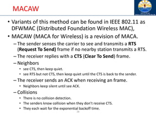 28
MACAW
• Variants of this method can be found in IEEE 802.11 as
DFWMAC (Distributed Foundation Wireless MAC),
• MACAW (MACA for Wireless) is a revision of MACA.
– The sender senses the carrier to see and transmits a RTS
(Request To Send) frame if no nearby station transmits a RTS.
– The receiver replies with a CTS (Clear To Send) frame.
– Neighbors
• see CTS, then keep quiet.
• see RTS but not CTS, then keep quiet until the CTS is back to the sender.
– The receiver sends an ACK when receiving an frame.
• Neighbors keep silent until see ACK.
– Collisions
• There is no collision detection.
• The senders know collision when they don’t receive CTS.
• They each wait for the exponential backoff time.
 
