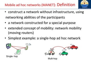 Mobile ad hoc networks (MANET): Definition
• construct a network without infrastructure, using
networking abilities of the participants
• a network constructed for a special purpose
• extended concept of mobility: network mobility
(moving routers)
• Simplest example: a single-hop ad hoc network
Single- hop
Multi-hop
 