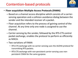 30
Contention-based protocols
• Floor acquisition Multiple Access Protocols (FAMA)
– Based on a channel access discipline which consists of a carrier-
sensing operation and a collision-avoidance dialog between the
sender and the intended receiver of a packet.
– Floor acquisition refers to the process of gaining control of the
channel. At any time only one node is assigned to use the
channel.
– Carrier-sensing by the sender, followed by the RTS-CTS control
packet exchange, enables the protocol to perform as efficiently
as MACA.
– Two variations of FAMA
• RTS-CTS exchange with no carrier-sensing uses the ALOHA protocol for
transmitting RTS packets.
• RTS-CTS exchange with non-persistent carrier-sensing uses non-
persistent CSMA for the same purpose.
 