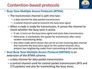 31
Contention-based protocols
• Busy Tone Multiple Access Protocols (BTMA)
– The transmission channel is split into two:
• a data channel for data packet transmissions
• a control channel used to transmit the busy tone signal
– When a node is ready for transmission, it senses the channel to
check whether the busy tone is active.
• If not, it turns on the busy tone signal and starts data transmissions
• Otherwise, it reschedules the packet for transmission after some
random rescheduling delay.
• Any other node which senses the carrier on the incoming data channel
also transmits the busy tone signal on the control channel, thus,
prevent two neighboring nodes from transmitting at the same time.
• Dual Busy Tone Multiple Access Protocol (DBTMA) is an
extension of the BTMA scheme.
– a data channel for data packet transmissions
– a control channel used for control packet transmissions (RTS and
CTS packets) and also for transmitting the busy tones.
 