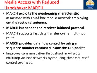 Media Access with Reduced
Handshake: MARCH
• MARCH exploits the overhearing characteristic
associated with an ad hoc mobile network employing
omni-directional antenna.
• MARCH is a sender and receiver initiated protocol
• MARCH supports fast data transfer over a multi-hop
route
• MARCH provides data flow control by using a
sequence number contained inside the CTS packet
• Improves communication throughput in wireless
multihop Ad-hoc networks by reducing the amount of
control overhead.
 