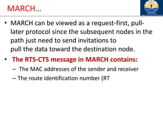 MARCH…
• MARCH can be viewed as a request-first, pull-
later protocol since the subsequent nodes in the
path just need to send invitations to
pull the data toward the destination node.
• The RTS-CTS message in MARCH contains:
– The MAC addresses of the sender and receiver
– The route identification number (RT
 