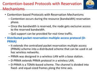 39
Contention-based Protocols with Reservation
Mechanisms
• Contention-based Protocols with Reservation Mechanisms
– Contention occurs during the resource (bandwidth) reservation
phase.
– Once the bandwidth is reserved, the node gets exclusive access
to the reserved bandwidth.
– QoS support can be provided for real-time traffic.
• Distributed packet reservation multiple access protocol (D-
PRMA)
– It extends the centralized packet reservation multiple access
(PRMA) scheme into a distributed scheme that can be used in ad
hoc wireless networks.
– PRMA was designed in a wireless LAN with a base station.
– D-PRMA extends PRMA protocol in a wireless LAN.
– D-PRMA is a TDMA-based scheme. The channel is divided into
fixed- and equal-sized frames along the time axis.
 