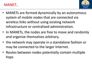 MANET..
• MANETs are formed dynamically by an autonomous
system of mobile nodes that are connected via
wireless links without using existing network
infrastructure or centralized administration.
• In MANETs, the nodes are free to move and randomly
and organize themselves arbitrary.
• the network may operate in a standalone fashion or
may be connected to the larger Internet.
• Routes between nodes potentially contain multiple
hops
 
