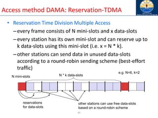 40
Access method DAMA: Reservation-TDMA
• Reservation Time Division Multiple Access
–every frame consists of N mini-slots and x data-slots
–every station has its own mini-slot and can reserve up to
k data-slots using this mini-slot (i.e. x = N * k).
–other stations can send data in unused data-slots
according to a round-robin sending scheme (best-effort
traffic)
N mini-slots N * k data-slots
reservations
for data-slots
other stations can use free data-slots
based on a round-robin scheme
e.g. N=6, k=2
 