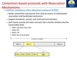 Contention-based protocols with Reservation
Mechanisms
• Collision avoidance time allocation protocol (CATA)
– Nodes contend for and reserve time slots by means of a distributed
reservation and handshake mechanism.
– Support broadcast, unicast, and multicast transmissions.
– Each frame consists of S slots and each slot is further divided into five
Control Mini-Slots
• CMS1: Slot Reservation (SR)
• CMS2: RTS
• CMS3: CTS
• CMS4: Not To Send (NTS)
• DMS: Data transmission
 