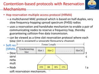 43
Contention-based protocols with Reservation
Mechanisms
• Hop reservation multiple access protocol (HRMA)
– a multichannel MAC protocol which is based on half-duplex, very
slow frequency-hopping spread spectrum (FHSS) radios
– uses a reservation and handshake mechanism to enable a pair of
communicating nodes to reserve a frequency hop, thereby
guaranteeing collision-free data transmission.
– can be viewed as a time slot reservation protocol where each
time slot is assigned a separate frequency channel.
• Soft reservation multiple access with priority assignment
(SRMA/PA)
– Developed with the main objective of supporting integrated
services of real-time and non-real-time application in ad hoc
networks, at the same time maximizing the statistical
multiplexing gain.
– Nodes use a collision-avoidance handshake mechanism and a
soft reservation mechanism.
 