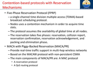 • Five-Phase Reservation Protocol (FPRP)
– a single-channel time division multiple access (TDMA)-based
broadcast scheduling protocol.
– Nodes uses a contention mechanism in order to acquire time
slots.
– The protocol assumes the availability of global time at all nodes.
– The reservation takes five phases: reservation, collision report,
reservation confirmation, reservation acknowledgement, and
packing and elimination phase.
• MACA with Piggy-Backed Reservation (MACA/PR)
– Provide real-time traffic support in multi-hop wireless networks
– Based on the MACAW protocol with non-persistent CSMA
– The main components of MACA/PR are: A MAC protocol
• A reservation protocol
• A QoS routing protocol
Contention-based protocols with Reservation
Mechanisms
 