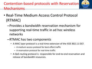 • Real-Time Medium Access Control Protocol
(RTMAC)
–Provides a bandwidth reservation mechanism for
supporting real-time traffic in ad hoc wireless
networks
–RTMAC has two components
• A MAC layer protocol is a real-time extension of the IEEE 802.11 DCF.
– A medium-access protocol for best-effort traffic
– A reservation protocol for real-time traffic
• A QoS routing protocol is responsible for end-to-end reservation and
release of bandwidth resources.
Contention-based protocols with Reservation
Mechanisms
 