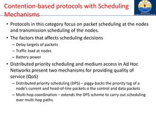 • Protocols in this category focus on packet scheduling at the nodes
and transmission scheduling of the nodes.
• The factors that affects scheduling decisions
– Delay targets of packets
– Traffic load at nodes
– Battery power
• Distributed priority scheduling and medium access in Ad Hoc
Networks present two mechanisms for providing quality of
service (QoS)
– Distributed priority scheduling (DPS) – piggy-backs the priority tag of a
node’s current and head-of-line packets o the control and data packets
– Multi-hop coordination – extends the DPS scheme to carry out scheduling
over multi-hop paths.
Contention-based protocols with Scheduling
Mechanisms
 