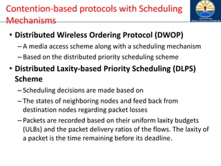 • Distributed Wireless Ordering Protocol (DWOP)
– A media access scheme along with a scheduling mechanism
– Based on the distributed priority scheduling scheme
• Distributed Laxity-based Priority Scheduling (DLPS)
Scheme
– Scheduling decisions are made based on
– The states of neighboring nodes and feed back from
destination nodes regarding packet losses
– Packets are recorded based on their uniform laxity budgets
(ULBs) and the packet delivery ratios of the flows. The laxity of
a packet is the time remaining before its deadline.
Contention-based protocols with Scheduling
Mechanisms
 