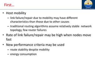 First…
• Host mobility
– link failure/repair due to mobility may have different
characteristics than those due to other causes
– traditional routing algorithms assume relatively stable network
topology, few router failures
• Rate of link failure/repair may be high when nodes move
fast
• New performance criteria may be used
– route stability despite mobility
– energy consumption
 