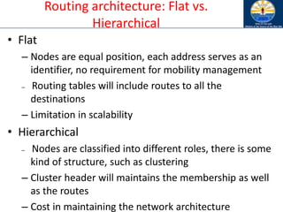 Routing architecture: Flat vs.
Hierarchical
• Flat
– Nodes are equal position, each address serves as an
identifier, no requirement for mobility management
– Routing tables will include routes to all the
destinations
– Limitation in scalability
• Hierarchical
– Nodes are classified into different roles, there is some
kind of structure, such as clustering
– Cluster header will maintains the membership as well
as the routes
– Cost in maintaining the network architecture
 