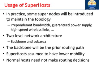 Usage of SuperHosts
• In practice, some super nodes will be introduced
to maintain the topology
– Preponderant bandwidth, guaranteed power supply,
high-speed wireless links, …
• Two-level network architecture
– Backbone and subarea
• The backbone will be the prior routing path
• SuperHosts assumed to have lower mobility
• Normal hosts need not make routing decisions
 